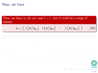Now, we have
Thus, we have zk (In our case k = 1, but it could be a range of
values)
zk = f wT
o yk1 f wT
o yk2 · · · f wT
o ykN (32)
Thus, we generate a vector of diﬀerences
d = t − zk = t1 − f wT
o yk1 t2 − f wT
o yk2 · · · tN − f wT
o ykN (33)
where t = t1 t2 · · · tN is a row vector of desired outputs for each
sample.
54 / 94
 