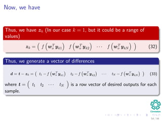 Now, we have
Thus, we have zk (In our case k = 1, but it could be a range of
values)
zk = f wT
o yk1 f wT
o yk2 · · · f wT
o ykN (32)
Thus, we generate a vector of diﬀerences
d = t − zk = t1 − f wT
o yk1 t2 − f wT
o yk2 · · · tN − f wT
o ykN (33)
where t = t1 t2 · · · tN is a row vector of desired outputs for each
sample.
54 / 94
 