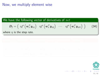 Now, we multiply element wise
We have the following vector of derivatives of net
Df = ηf wT
o yk1 ηf wT
o yk2 · · · ηf wT
o ykN (34)
where η is the step rate.
Finally, by element wise multiplication (Hadamard Product)
d = η t1 − f wT
o yk1 f wT
o yk1 η t2 − f wT
o yk2 f wT
o yk2 · · ·
η tN − f wT
o ykN f wT
o ykN
55 / 94
 