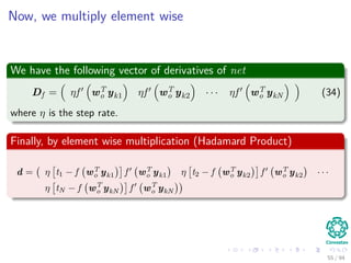 Now, we multiply element wise
We have the following vector of derivatives of net
Df = ηf wT
o yk1 ηf wT
o yk2 · · · ηf wT
o ykN (34)
where η is the step rate.
Finally, by element wise multiplication (Hadamard Product)
d = η t1 − f wT
o yk1 f wT
o yk1 η t2 − f wT
o yk2 f wT
o yk2 · · ·
η tN − f wT
o ykN f wT
o ykN
55 / 94
 