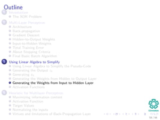 Outline
1 Introduction
The XOR Problem
2 Multi-Layer Perceptron
Architecture
Back-propagation
Gradient Descent
Hidden–to-Output Weights
Input-to-Hidden Weights
Total Training Error
About Stopping Criteria
Final Basic Batch Algorithm
3 Using Matrix Operations to Simplify
Using Matrix Operations to Simplify the Pseudo-Code
Generating the Output zk
Generating zk
Generating the Weights from Hidden to Output Layer
Generating the Weights from Input to Hidden Layer
Activation Functions
4 Heuristic for Multilayer Perceptron
Maximizing information content
Activation Function
Target Values
Normalizing the inputs
Virtues and limitations of Back-Propagation Layer
59 / 94
 