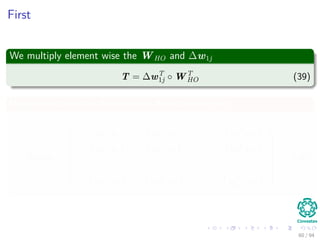 First
We multiply element wise the WHO and ∆w1j
T = ∆wT
1j ◦ WT
HO (39)
Now, we obtain the element wise derivative of netj
Dnetj =








f wT
1 x1 f wT
1 x2 · · · f wT
1 xN
f wT
2 x1 f wT
2 x2 · · · f wT
2 xN
...
...
...
...
f wT
nH
x1 f wT
nH
x2 · · · f wT
nH
xN








(40)
60 / 94
 