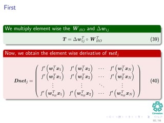 First
We multiply element wise the WHO and ∆w1j
T = ∆wT
1j ◦ WT
HO (39)
Now, we obtain the element wise derivative of netj
Dnetj =








f wT
1 x1 f wT
1 x2 · · · f wT
1 xN
f wT
2 x1 f wT
2 x2 · · · f wT
2 xN
...
...
...
...
f wT
nH
x1 f wT
nH
x2 · · · f wT
nH
xN








(40)
60 / 94
 