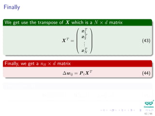 Finally
We get use the transpose of X which is a N × d matrix
XT
=






xT
1
xT
2
...
xT
N






(43)
Finally, we get a nH × d matrix
∆wij = PtXT
(44)
Thus, given WIH
WIH (t + 1) = WHO (t) + ∆wT
ij (t) (45)
62 / 94
 