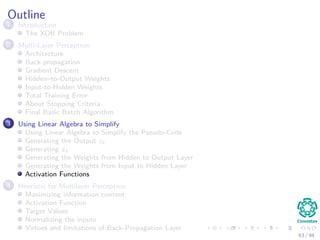 Outline
1 Introduction
The XOR Problem
2 Multi-Layer Perceptron
Architecture
Back-propagation
Gradient Descent
Hidden–to-Output Weights
Input-to-Hidden Weights
Total Training Error
About Stopping Criteria
Final Basic Batch Algorithm
3 Using Matrix Operations to Simplify
Using Matrix Operations to Simplify the Pseudo-Code
Generating the Output zk
Generating zk
Generating the Weights from Hidden to Output Layer
Generating the Weights from Input to Hidden Layer
Activation Functions
4 Heuristic for Multilayer Perceptron
Maximizing information content
Activation Function
Target Values
Normalizing the inputs
Virtues and limitations of Back-Propagation Layer
63 / 94
 