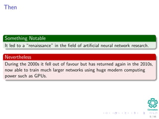 Then
Something Notable
It led to a “renaissance” in the ﬁeld of artiﬁcial neural network research.
Nevertheless
During the 2000s it fell out of favour but has returned again in the 2010s,
now able to train much larger networks using huge modern computing
power such as GPUs.
8 / 94
 