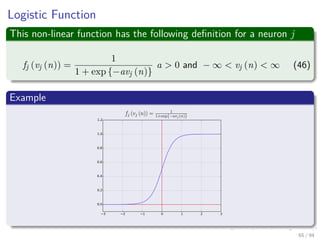 Logistic Function
This non-linear function has the following deﬁnition for a neuron j
fj (vj (n)) =
1
1 + exp {−avj (n)}
a > 0 and − ∞ < vj (n) < ∞ (46)
Example
65 / 94
 