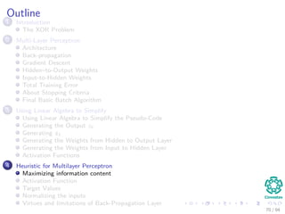 Outline
1 Introduction
The XOR Problem
2 Multi-Layer Perceptron
Architecture
Back-propagation
Gradient Descent
Hidden–to-Output Weights
Input-to-Hidden Weights
Total Training Error
About Stopping Criteria
Final Basic Batch Algorithm
3 Using Matrix Operations to Simplify
Using Matrix Operations to Simplify the Pseudo-Code
Generating the Output zk
Generating zk
Generating the Weights from Hidden to Output Layer
Generating the Weights from Input to Hidden Layer
Activation Functions
4 Heuristic for Multilayer Perceptron
Maximizing information content
Activation Function
Target Values
Normalizing the inputs
Virtues and limitations of Back-Propagation Layer
70 / 94
 