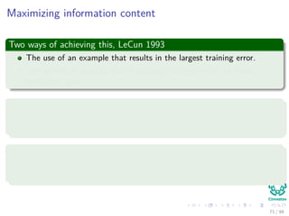 Maximizing information content
Two ways of achieving this, LeCun 1993
The use of an example that results in the largest training error.
The use of an example that is radically diﬀerent from all those
previously used.
For this
Randomized the samples presented to the multilayer perceptron when not
doing batch training.
Or use an emphasizing scheme
By using the error identify the diﬃcult vs. easy patterns:
Use them to train the neural network
71 / 94
 