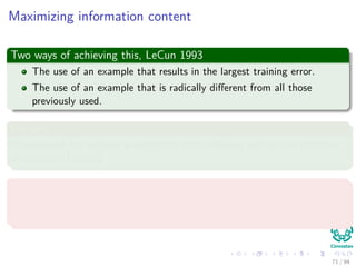 Maximizing information content
Two ways of achieving this, LeCun 1993
The use of an example that results in the largest training error.
The use of an example that is radically diﬀerent from all those
previously used.
For this
Randomized the samples presented to the multilayer perceptron when not
doing batch training.
Or use an emphasizing scheme
By using the error identify the diﬃcult vs. easy patterns:
Use them to train the neural network
71 / 94
 