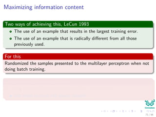 Maximizing information content
Two ways of achieving this, LeCun 1993
The use of an example that results in the largest training error.
The use of an example that is radically diﬀerent from all those
previously used.
For this
Randomized the samples presented to the multilayer perceptron when not
doing batch training.
Or use an emphasizing scheme
By using the error identify the diﬃcult vs. easy patterns:
Use them to train the neural network
71 / 94
 