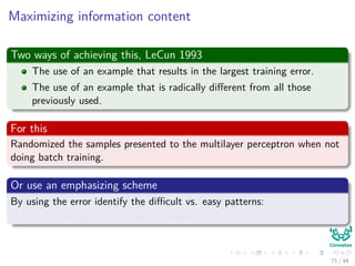 Maximizing information content
Two ways of achieving this, LeCun 1993
The use of an example that results in the largest training error.
The use of an example that is radically diﬀerent from all those
previously used.
For this
Randomized the samples presented to the multilayer perceptron when not
doing batch training.
Or use an emphasizing scheme
By using the error identify the diﬃcult vs. easy patterns:
Use them to train the neural network
71 / 94
 