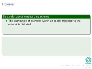 However
Be careful about emphasizing scheme
The distribution of examples within an epoch presented to the
network is distorted.
The presence of an outlier or a mislabeled example can have a
catastrophic consequence on the performance of the algorithm.
Deﬁnition of Outlier
An outlier is an observation that lies outside the overall pattern of a
distribution (Moore and McCabe 1999).
72 / 94
 