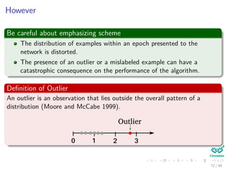 However
Be careful about emphasizing scheme
The distribution of examples within an epoch presented to the
network is distorted.
The presence of an outlier or a mislabeled example can have a
catastrophic consequence on the performance of the algorithm.
Deﬁnition of Outlier
An outlier is an observation that lies outside the overall pattern of a
distribution (Moore and McCabe 1999).
0 1 2 3
Outlier
72 / 94
 