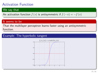 Activation Function
We say that
An activation function f (v) is antisymmetric if f (−v) = −f (v)
It seems to be
That the multilayer perceptron learns faster using an antisymmetric
function.
Example: The hyperbolic tangent
74 / 94
 