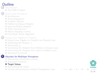 Outline
1 Introduction
The XOR Problem
2 Multi-Layer Perceptron
Architecture
Back-propagation
Gradient Descent
Hidden–to-Output Weights
Input-to-Hidden Weights
Total Training Error
About Stopping Criteria
Final Basic Batch Algorithm
3 Using Matrix Operations to Simplify
Using Matrix Operations to Simplify the Pseudo-Code
Generating the Output zk
Generating zk
Generating the Weights from Hidden to Output Layer
Generating the Weights from Input to Hidden Layer
Activation Functions
4 Heuristic for Multilayer Perceptron
Maximizing information content
Activation Function
Target Values
Normalizing the inputs
Virtues and limitations of Back-Propagation Layer
75 / 94
 