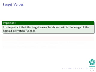 Target Values
Important
It is important that the target values be chosen within the range of the
sigmoid activation function.
Speciﬁcally
The desired response for neuron in the output layer of the multilayer
perceptron should be oﬀset by some amount
76 / 94
 