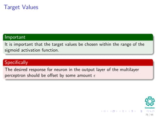 Target Values
Important
It is important that the target values be chosen within the range of the
sigmoid activation function.
Speciﬁcally
The desired response for neuron in the output layer of the multilayer
perceptron should be oﬀset by some amount
76 / 94
 