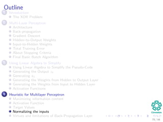 Outline
1 Introduction
The XOR Problem
2 Multi-Layer Perceptron
Architecture
Back-propagation
Gradient Descent
Hidden–to-Output Weights
Input-to-Hidden Weights
Total Training Error
About Stopping Criteria
Final Basic Batch Algorithm
3 Using Matrix Operations to Simplify
Using Matrix Operations to Simplify the Pseudo-Code
Generating the Output zk
Generating zk
Generating the Weights from Hidden to Output Layer
Generating the Weights from Input to Hidden Layer
Activation Functions
4 Heuristic for Multilayer Perceptron
Maximizing information content
Activation Function
Target Values
Normalizing the inputs
Virtues and limitations of Back-Propagation Layer
78 / 94
 