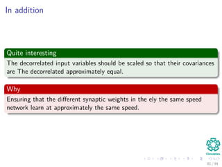 In addition
Quite interesting
The decorrelated input variables should be scaled so that their covariances
are The decorrelated approximately equal.
Why
Ensuring that the diﬀerent synaptic weights in the ely the same speed
network learn at approximately the same speed.
81 / 94
 
