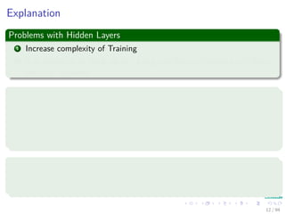 Explanation
Problems with Hidden Layers
1 Increase complexity of Training
2 It is necessary to think about “Long and Narrow” network vs “Short
and Fat” network.
Intuition for a One Hidden Layer
1 For every input case of region, that region can be delimited by
hyperplanes on all sides using hidden units on the ﬁrst hidden layer.
2 A hidden unit in the second layer than ANDs them together to bound
the region.
Advantages
It has been proven that an MLP with one hidden layer can learn any
nonlinear function of the input.
12 / 94
 
