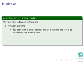 In addition
In section 4.15, Simon Haykin
We have the following techniques:
Network growing
You start with a small network and add neurons and layers to
accomplish the learning task.
Network pruning
Start with a large network, then prune weights that are not necessary in
an orderly fashion.
83 / 94
 