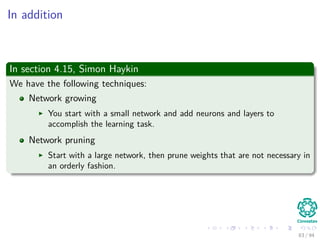 In addition
In section 4.15, Simon Haykin
We have the following techniques:
Network growing
You start with a small network and add neurons and layers to
accomplish the learning task.
Network pruning
Start with a large network, then prune weights that are not necessary in
an orderly fashion.
83 / 94
 