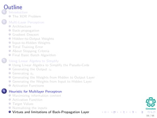 Outline
1 Introduction
The XOR Problem
2 Multi-Layer Perceptron
Architecture
Back-propagation
Gradient Descent
Hidden–to-Output Weights
Input-to-Hidden Weights
Total Training Error
About Stopping Criteria
Final Basic Batch Algorithm
3 Using Matrix Operations to Simplify
Using Matrix Operations to Simplify the Pseudo-Code
Generating the Output zk
Generating zk
Generating the Weights from Hidden to Output Layer
Generating the Weights from Input to Hidden Layer
Activation Functions
4 Heuristic for Multilayer Perceptron
Maximizing information content
Activation Function
Target Values
Normalizing the inputs
Virtues and limitations of Back-Propagation Layer
84 / 94
 