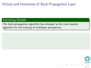 Virtues and limitations of Back-Propagation Layer
Something Notable
The back-propagation algorithm has emerged as the most popular
algorithm for the training of multilayer perceptrons.
It has two distinct properties
It is simple to compute locally.
It performs stochastic gradient descent in weight space when doing
pattern-by-pattern training
85 / 94
 