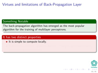 Virtues and limitations of Back-Propagation Layer
Something Notable
The back-propagation algorithm has emerged as the most popular
algorithm for the training of multilayer perceptrons.
It has two distinct properties
It is simple to compute locally.
It performs stochastic gradient descent in weight space when doing
pattern-by-pattern training
85 / 94
 