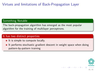 Virtues and limitations of Back-Propagation Layer
Something Notable
The back-propagation algorithm has emerged as the most popular
algorithm for the training of multilayer perceptrons.
It has two distinct properties
It is simple to compute locally.
It performs stochastic gradient descent in weight space when doing
pattern-by-pattern training
85 / 94
 