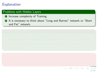 Explanation
Problems with Hidden Layers
1 Increase complexity of Training
2 It is necessary to think about “Long and Narrow” network vs “Short
and Fat” network.
Intuition for a One Hidden Layer
1 For every input case of region, that region can be delimited by
hyperplanes on all sides using hidden units on the ﬁrst hidden layer.
2 A hidden unit in the second layer than ANDs them together to bound
the region.
Advantages
It has been proven that an MLP with one hidden layer can learn any
nonlinear function of the input.
12 / 94
 