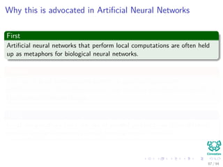 Why this is advocated in Artiﬁcial Neural Networks
First
Artiﬁcial neural networks that perform local computations are often held
up as metaphors for biological neural networks.
Second
The use of local computations permits a graceful degradation in
performance due to hardware errors, and therefore provides the basis for a
fault-tolerant network design.
Third
Local computations favor the use of parallel architectures as an eﬃcient
method for the implementation of artiﬁcial neural networks.
87 / 94
 
