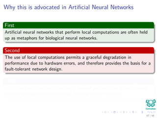Why this is advocated in Artiﬁcial Neural Networks
First
Artiﬁcial neural networks that perform local computations are often held
up as metaphors for biological neural networks.
Second
The use of local computations permits a graceful degradation in
performance due to hardware errors, and therefore provides the basis for a
fault-tolerant network design.
Third
Local computations favor the use of parallel architectures as an eﬃcient
method for the implementation of artiﬁcial neural networks.
87 / 94
 