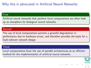 Why this is advocated in Artiﬁcial Neural Networks
First
Artiﬁcial neural networks that perform local computations are often held
up as metaphors for biological neural networks.
Second
The use of local computations permits a graceful degradation in
performance due to hardware errors, and therefore provides the basis for a
fault-tolerant network design.
Third
Local computations favor the use of parallel architectures as an eﬃcient
method for the implementation of artiﬁcial neural networks.
87 / 94
 