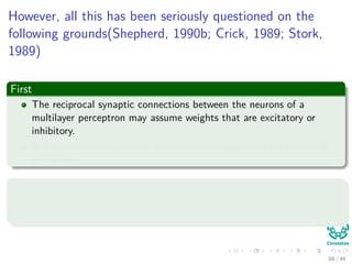However, all this has been seriously questioned on the
following grounds(Shepherd, 1990b; Crick, 1989; Stork,
1989)
First
The reciprocal synaptic connections between the neurons of a
multilayer perceptron may assume weights that are excitatory or
inhibitory.
In the real nervous system, neurons usually appear to be the one or
the other.
Second
In a multilayer perceptron, hormonal and other types of global
communications are ignored.
88 / 94
 
