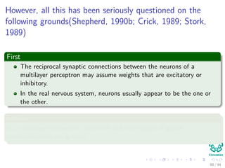 However, all this has been seriously questioned on the
following grounds(Shepherd, 1990b; Crick, 1989; Stork,
1989)
First
The reciprocal synaptic connections between the neurons of a
multilayer perceptron may assume weights that are excitatory or
inhibitory.
In the real nervous system, neurons usually appear to be the one or
the other.
Second
In a multilayer perceptron, hormonal and other types of global
communications are ignored.
88 / 94
 