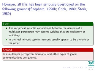 However, all this has been seriously questioned on the
following grounds(Shepherd, 1990b; Crick, 1989; Stork,
1989)
First
The reciprocal synaptic connections between the neurons of a
multilayer perceptron may assume weights that are excitatory or
inhibitory.
In the real nervous system, neurons usually appear to be the one or
the other.
Second
In a multilayer perceptron, hormonal and other types of global
communications are ignored.
88 / 94
 