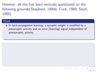 However, all this has been seriously questioned on the
following grounds(Shepherd, 1990b; Crick, 1989; Stork,
1989)
Third
In back-propagation learning, a synaptic weight is modiﬁed by a
presynaptic activity and an error (learning) signal independent of
postsynaptic activity.
There is evidence from neurobiology to suggest otherwise.
Fourth
In a neurobiological sense, the implementation of back-propagation
learning requires the rapid transmission of information backward along
an axon.
It appears highly unlikely that such an operation actually takes place
in the brain.
89 / 94
 