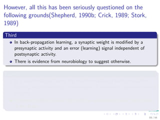 However, all this has been seriously questioned on the
following grounds(Shepherd, 1990b; Crick, 1989; Stork,
1989)
Third
In back-propagation learning, a synaptic weight is modiﬁed by a
presynaptic activity and an error (learning) signal independent of
postsynaptic activity.
There is evidence from neurobiology to suggest otherwise.
Fourth
In a neurobiological sense, the implementation of back-propagation
learning requires the rapid transmission of information backward along
an axon.
It appears highly unlikely that such an operation actually takes place
in the brain.
89 / 94
 