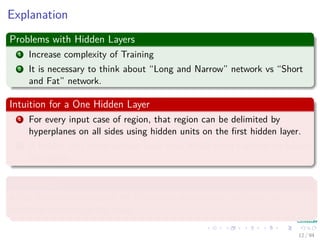 Explanation
Problems with Hidden Layers
1 Increase complexity of Training
2 It is necessary to think about “Long and Narrow” network vs “Short
and Fat” network.
Intuition for a One Hidden Layer
1 For every input case of region, that region can be delimited by
hyperplanes on all sides using hidden units on the ﬁrst hidden layer.
2 A hidden unit in the second layer than ANDs them together to bound
the region.
Advantages
It has been proven that an MLP with one hidden layer can learn any
nonlinear function of the input.
12 / 94
 