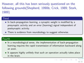 However, all this has been seriously questioned on the
following grounds(Shepherd, 1990b; Crick, 1989; Stork,
1989)
Third
In back-propagation learning, a synaptic weight is modiﬁed by a
presynaptic activity and an error (learning) signal independent of
postsynaptic activity.
There is evidence from neurobiology to suggest otherwise.
Fourth
In a neurobiological sense, the implementation of back-propagation
learning requires the rapid transmission of information backward along
an axon.
It appears highly unlikely that such an operation actually takes place
in the brain.
89 / 94
 