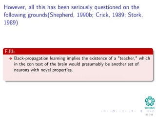However, all this has been seriously questioned on the
following grounds(Shepherd, 1990b; Crick, 1989; Stork,
1989)
Fifth
Back-propagation learning implies the existence of a "teacher," which
in the con text of the brain would presumably be another set of
neurons with novel properties.
The existence of such neurons is biologically implausible.
90 / 94
 