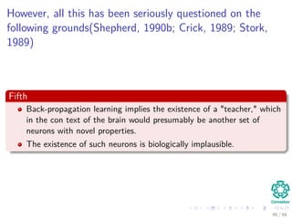 However, all this has been seriously questioned on the
following grounds(Shepherd, 1990b; Crick, 1989; Stork,
1989)
Fifth
Back-propagation learning implies the existence of a "teacher," which
in the con text of the brain would presumably be another set of
neurons with novel properties.
The existence of such neurons is biologically implausible.
90 / 94
 