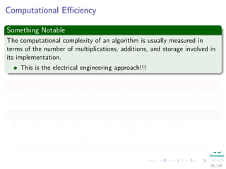 Computational Eﬃciency
Something Notable
The computational complexity of an algorithm is usually measured in
terms of the number of multiplications, additions, and storage involved in
its implementation.
This is the electrical engineering approach!!!
Taking in account the total number of synapses, W including biases
We have wkj = ηδkyj = η (tk − zk) f (netk) yj (Backward Pass)
We have that for this step
1 We need to calculate netk linear in the number of weights.
2 We need to calculate yj = f (netj) which is linear in the number of
weights.
91 / 94
 