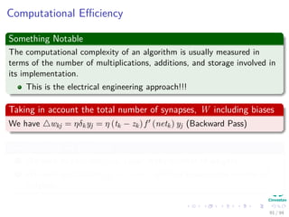 Computational Eﬃciency
Something Notable
The computational complexity of an algorithm is usually measured in
terms of the number of multiplications, additions, and storage involved in
its implementation.
This is the electrical engineering approach!!!
Taking in account the total number of synapses, W including biases
We have wkj = ηδkyj = η (tk − zk) f (netk) yj (Backward Pass)
We have that for this step
1 We need to calculate netk linear in the number of weights.
2 We need to calculate yj = f (netj) which is linear in the number of
weights.
91 / 94
 