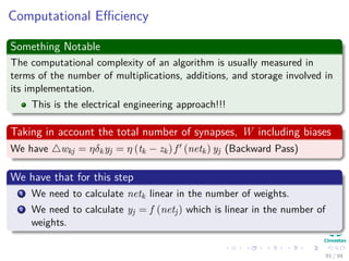 Computational Eﬃciency
Something Notable
The computational complexity of an algorithm is usually measured in
terms of the number of multiplications, additions, and storage involved in
its implementation.
This is the electrical engineering approach!!!
Taking in account the total number of synapses, W including biases
We have wkj = ηδkyj = η (tk − zk) f (netk) yj (Backward Pass)
We have that for this step
1 We need to calculate netk linear in the number of weights.
2 We need to calculate yj = f (netj) which is linear in the number of
weights.
91 / 94
 