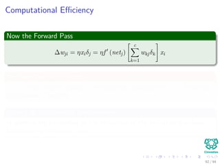 Computational Eﬃciency
Now the Forward Pass
∆wji = ηxiδj = ηf (netj)
c
k=1
wkjδk xi
We have that for this step
[ c
k=1 wkjδk] takes, because of the previous calculations of δk’s, linear on
the number of weights
Clearly all this takes to have memory
In addition the calculation of the derivatives of the activation functions,
but assuming a constant time.
92 / 94
 