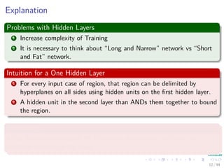 Explanation
Problems with Hidden Layers
1 Increase complexity of Training
2 It is necessary to think about “Long and Narrow” network vs “Short
and Fat” network.
Intuition for a One Hidden Layer
1 For every input case of region, that region can be delimited by
hyperplanes on all sides using hidden units on the ﬁrst hidden layer.
2 A hidden unit in the second layer than ANDs them together to bound
the region.
Advantages
It has been proven that an MLP with one hidden layer can learn any
nonlinear function of the input.
12 / 94
 