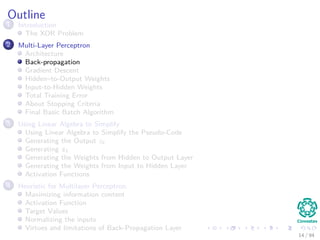 Outline
1 Introduction
The XOR Problem
2 Multi-Layer Perceptron
Architecture
Back-propagation
Gradient Descent
Hidden–to-Output Weights
Input-to-Hidden Weights
Total Training Error
About Stopping Criteria
Final Basic Batch Algorithm
3 Using Matrix Operations to Simplify
Using Matrix Operations to Simplify the Pseudo-Code
Generating the Output zk
Generating zk
Generating the Weights from Hidden to Output Layer
Generating the Weights from Input to Hidden Layer
Activation Functions
4 Heuristic for Multilayer Perceptron
Maximizing information content
Activation Function
Target Values
Normalizing the inputs
Virtues and limitations of Back-Propagation Layer
14 / 94
 